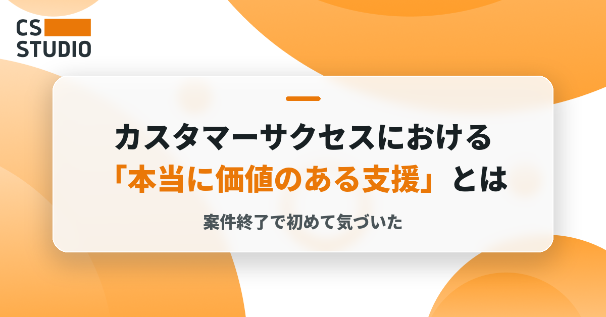 案件終了で初めて気づいた、カスタマーサクセスにおける「本当に価値のある支援」とは